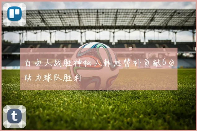 自由人战胜神秘人韩旭替补贡献6分助力球队胜利