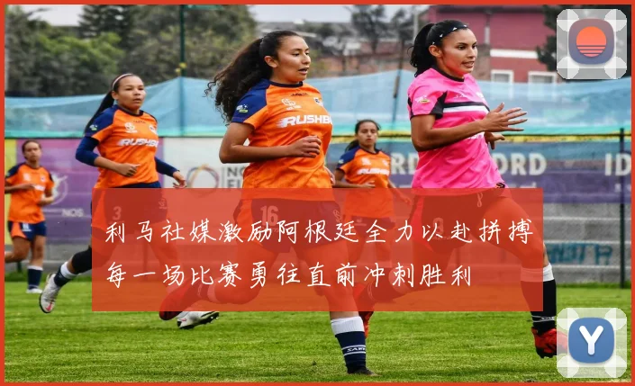 利马社媒激励阿根廷全力以赴拼搏每一场比赛勇往直前冲刺胜利