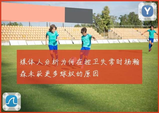 媒体人分析为何在控卫失常时杨瀚森未获更多球权的原因