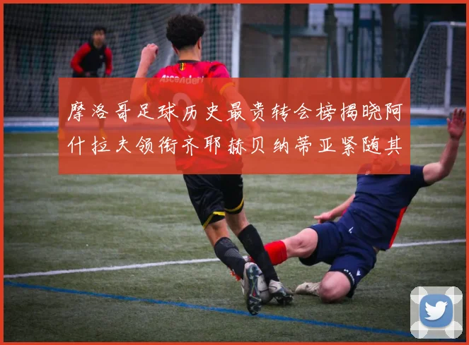 摩洛哥足球历史最贵转会榜揭晓阿什拉夫领衔齐耶赫贝纳蒂亚紧随其后