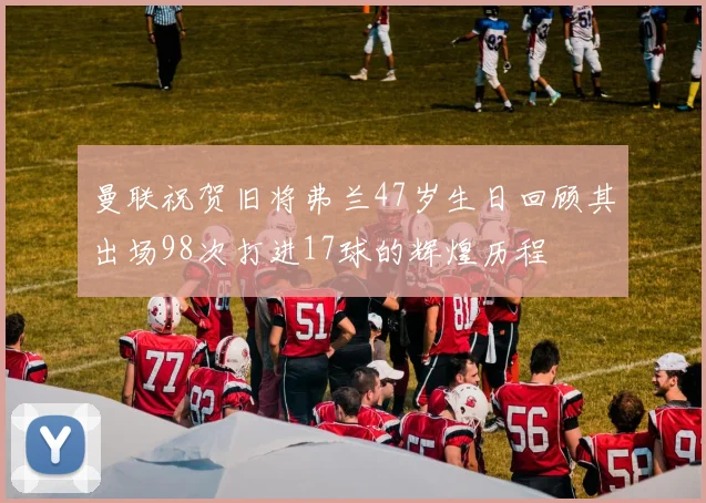 曼联祝贺旧将弗兰47岁生日回顾其出场98次打进17球的辉煌历程