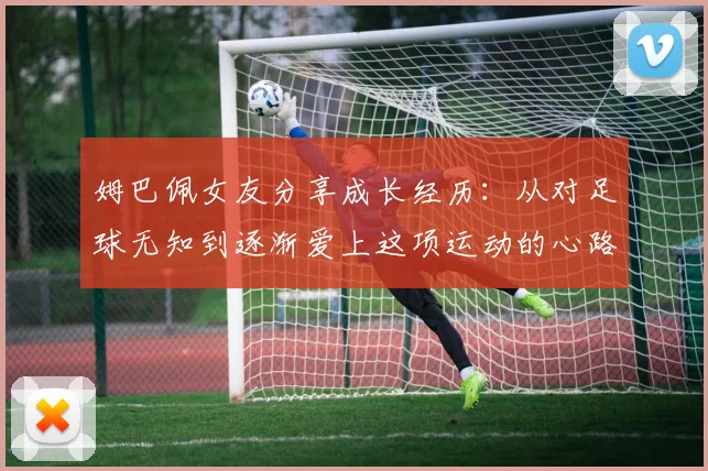 姆巴佩女友分享成长经历：从对足球无知到逐渐爱上这项运动的心路历程