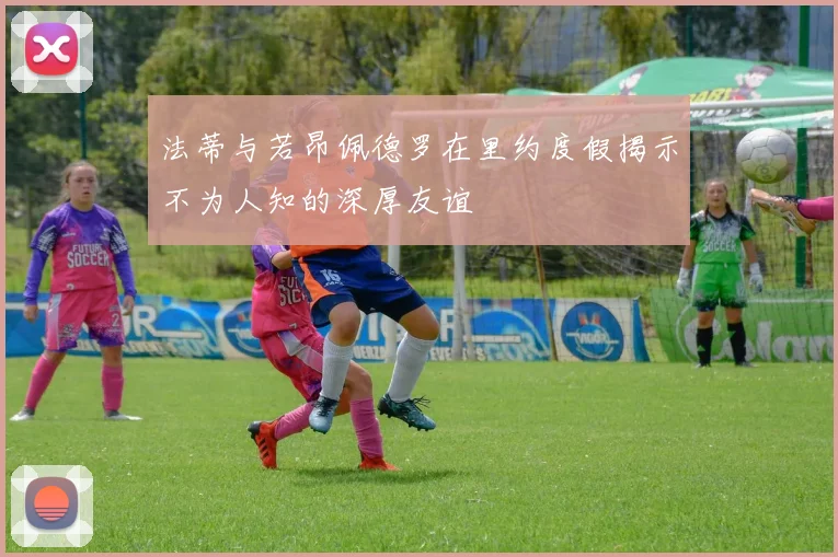 法蒂与若昂佩德罗在里约度假揭示不为人知的深厚友谊