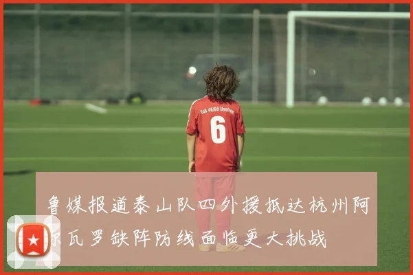 鲁媒报道泰山队四外援抵达杭州阿尔瓦罗缺阵防线面临更大挑战