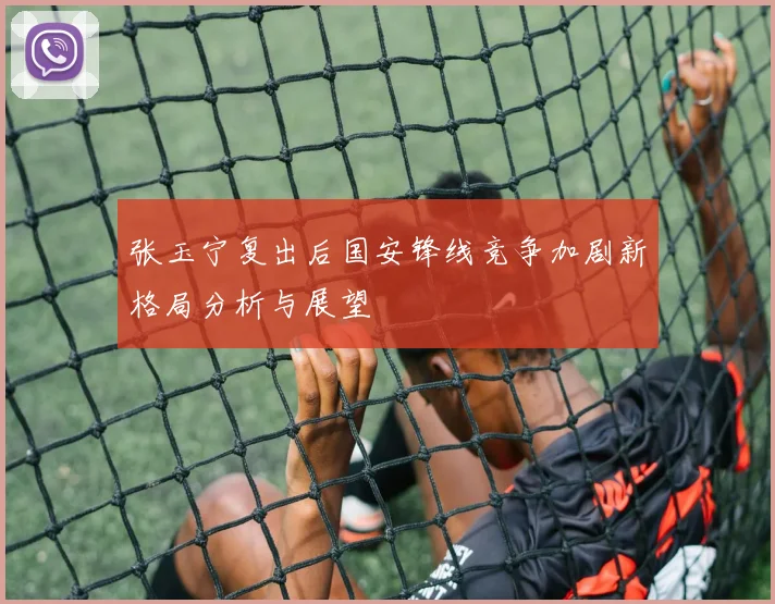 张玉宁复出后国安锋线竞争加剧新格局分析与展望
