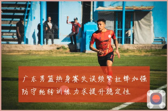 广东男篮热身赛失误频繁杜锋加强防守轮转训练力求提升稳定性
