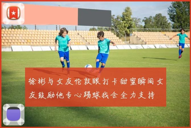 徐彬与女友伦敦眼打卡甜蜜瞬间女友鼓励他专心踢球我会全力支持