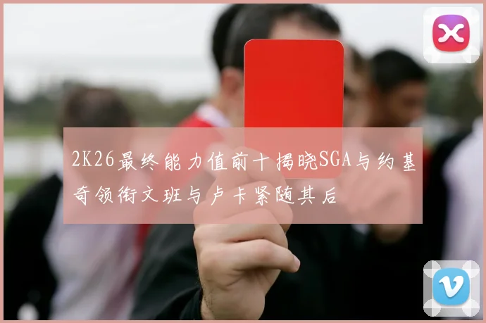 2K26最终能力值前十揭晓SGA与约基奇领衔文班与卢卡紧随其后