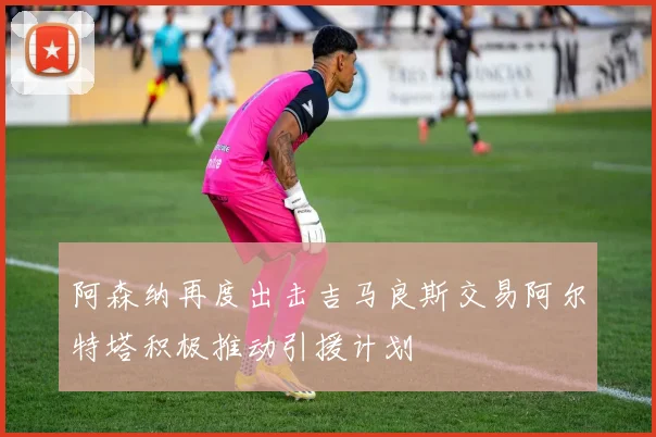 阿森纳再度出击吉马良斯交易阿尔特塔积极推动引援计划