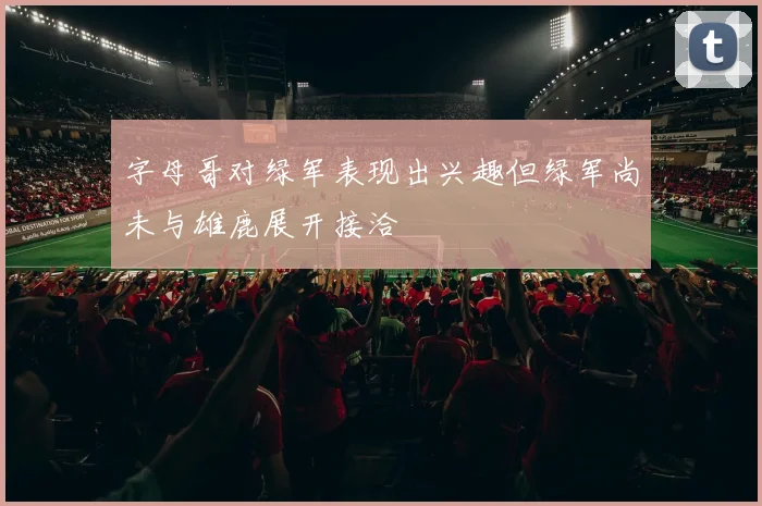 字母哥对绿军表现出兴趣但绿军尚未与雄鹿展开接洽
