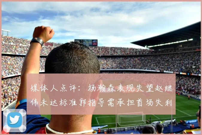 媒体人点评：杨瀚森表现失望赵继伟未达标准郭指导需承担首场失利责任