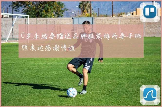 C罗未婚妻赠送品牌服装梅西妻子晒照表达感谢情谊