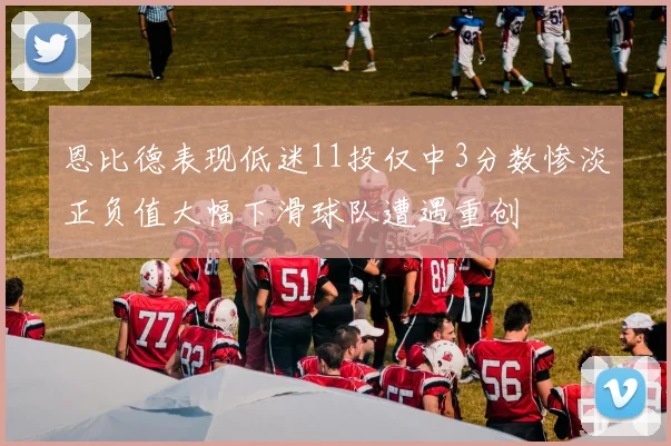 恩比德表现低迷11投仅中3分数惨淡正负值大幅下滑球队遭遇重创