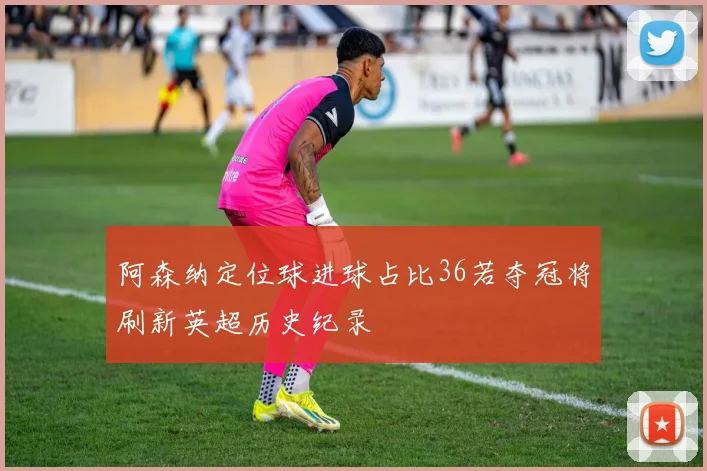 阿森纳定位球进球占比36若夺冠将刷新英超历史纪录