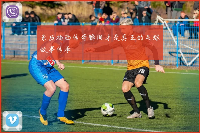 亲历梅西传奇瞬间才是真正的足球故事传承