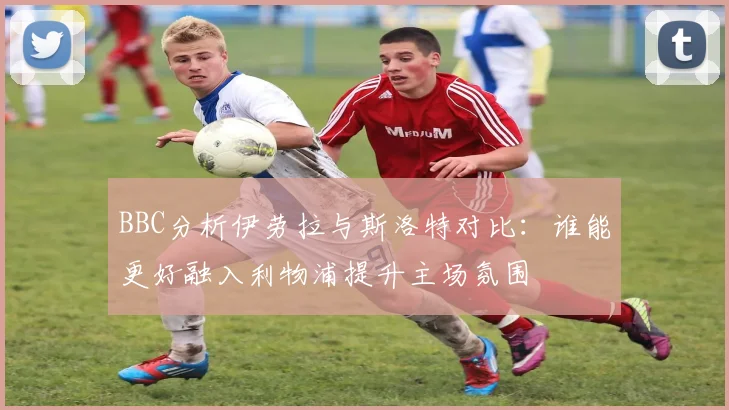 BBC分析伊劳拉与斯洛特对比：谁能更好融入利物浦提升主场氛围