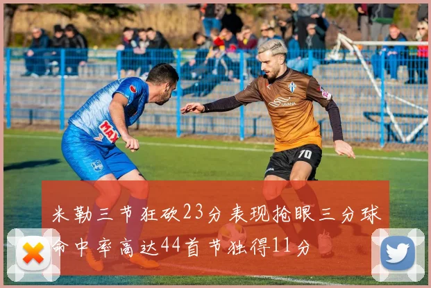米勒三节狂砍23分表现抢眼三分球命中率高达44首节独得11分