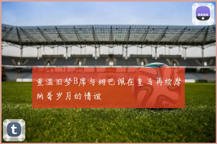 重温旧梦B席与姆巴佩在皇马再续摩纳哥岁月的情谊