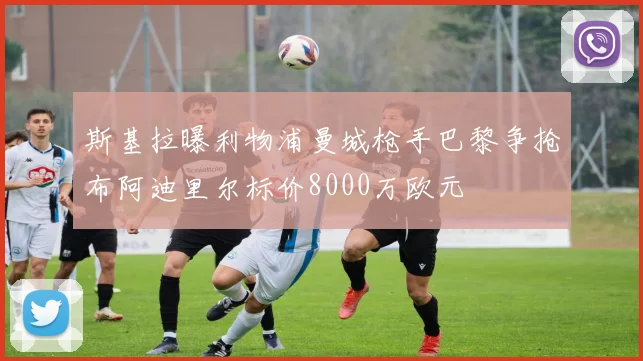 斯基拉曝利物浦曼城枪手巴黎争抢布阿迪里尔标价8000万欧元