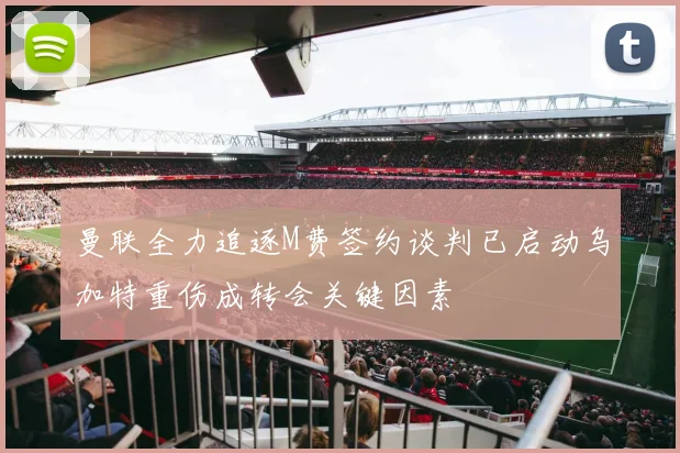 曼联全力追逐M费签约谈判已启动乌加特重伤成转会关键因素