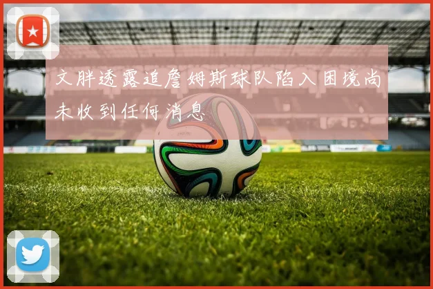 文胖透露追詹姆斯球队陷入困境尚未收到任何消息