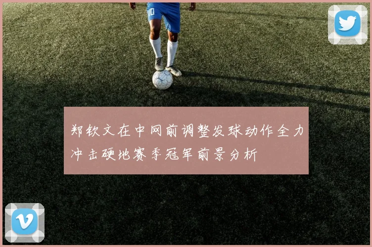 郑钦文在中网前调整发球动作全力冲击硬地赛季冠军前景分析