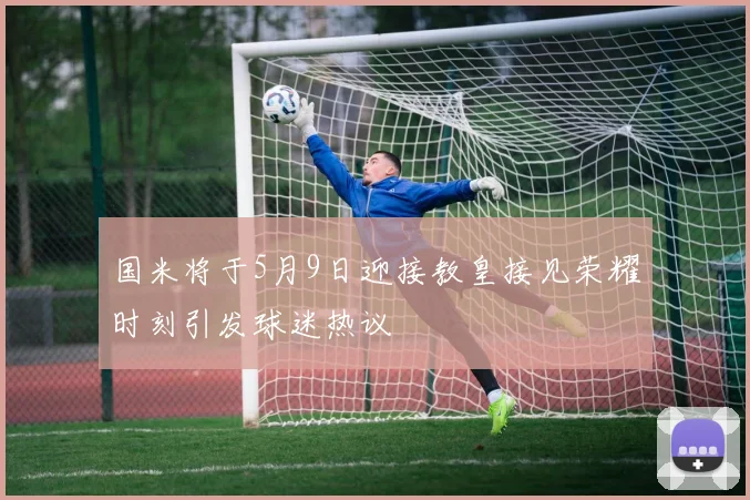 国米将于5月9日迎接教皇接见荣耀时刻引发球迷热议