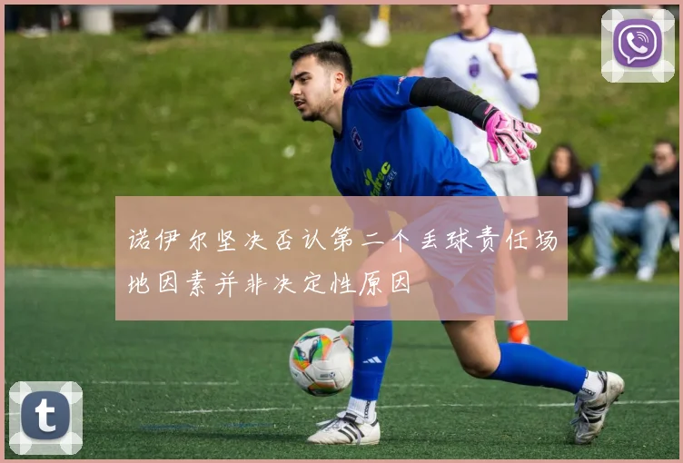 诺伊尔坚决否认第二个丢球责任场地因素并非决定性原因