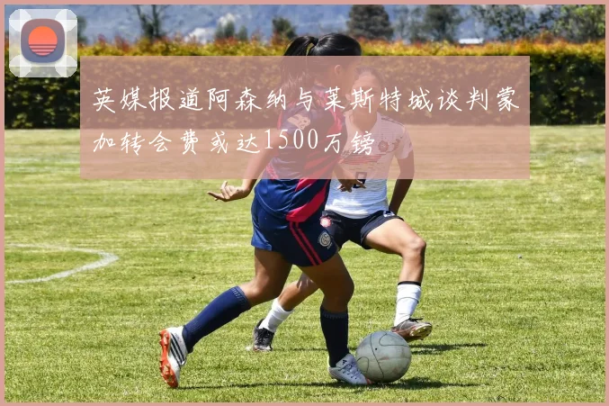 英媒报道阿森纳与莱斯特城谈判蒙加转会费或达1500万镑