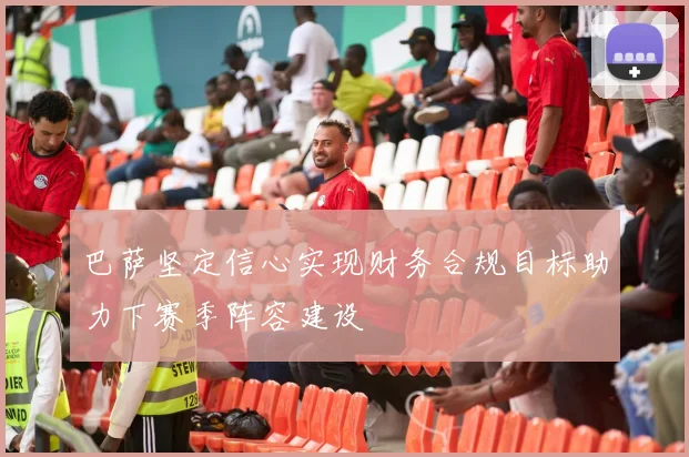 巴萨坚定信心实现财务合规目标助力下赛季阵容建设