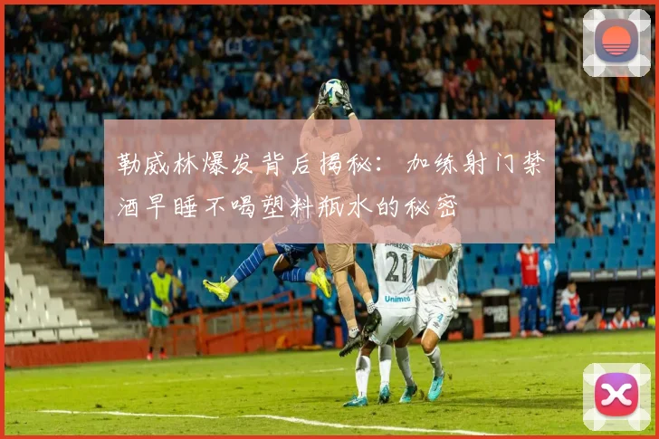 勒威林爆发背后揭秘：加练射门禁酒早睡不喝塑料瓶水的秘密