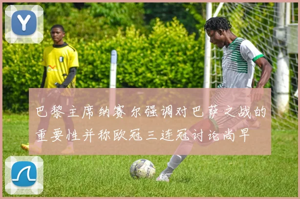 巴黎主席纳赛尔强调对巴萨之战的重要性并称欧冠三连冠讨论尚早